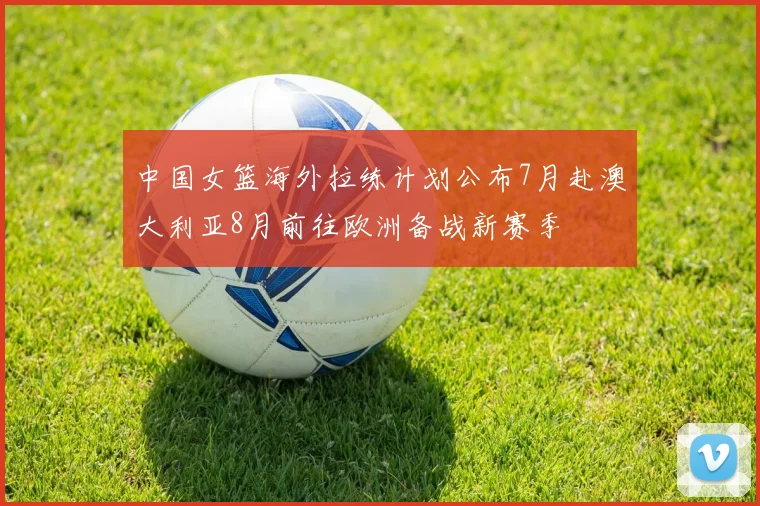 中国女篮海外拉练计划公布7月赴澳大利亚8月前往欧洲备战新赛季