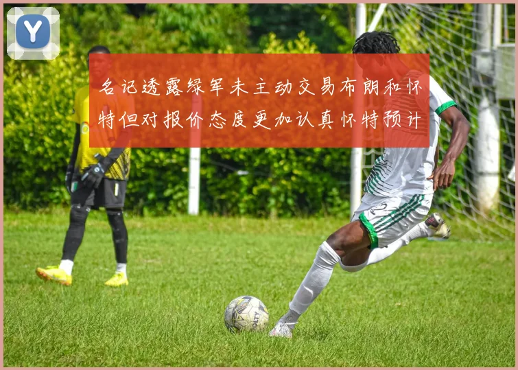 名记透露绿军未主动交易布朗和怀特但对报价态度更加认真怀特预计留队