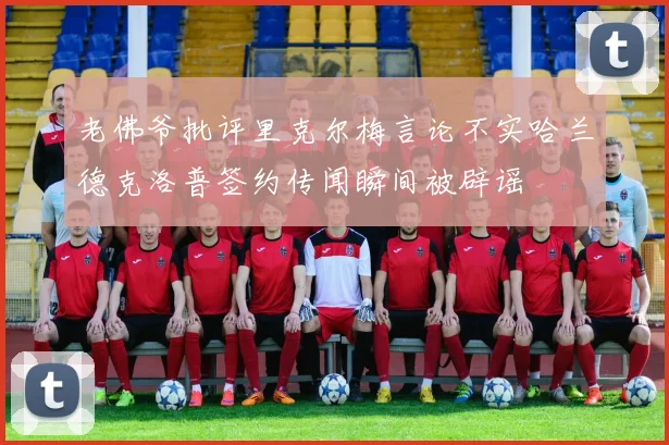 老佛爷批评里克尔梅言论不实哈兰德克洛普签约传闻瞬间被辟谣