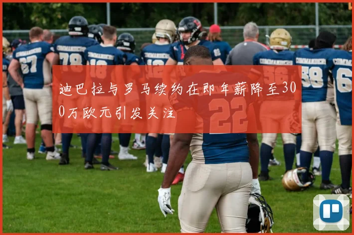 迪巴拉与罗马续约在即年薪降至300万欧元引发关注