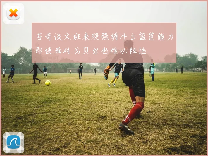 芬奇谈文班表现强调冲击篮筐能力即使面对戈贝尔也难以阻挡