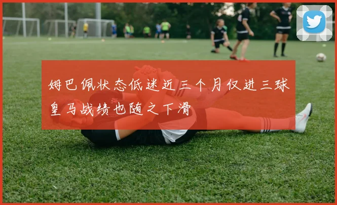 姆巴佩状态低迷近三个月仅进三球皇马战绩也随之下滑