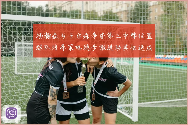 杨瀚森与卡尔森争夺第三中锋位置球队培养策略稳步推进助其快速成长
