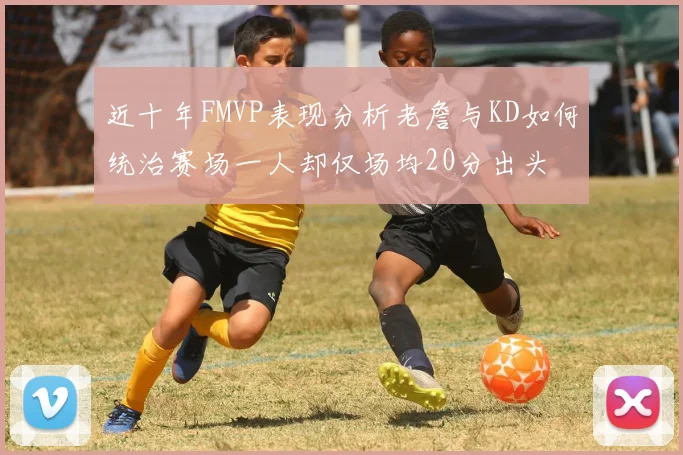 近十年FMVP表现分析老詹与KD如何统治赛场一人却仅场均20分出头