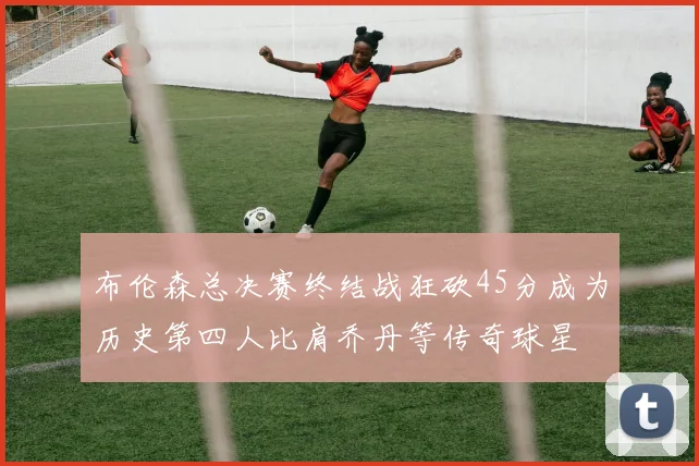 布伦森总决赛终结战狂砍45分成为历史第四人比肩乔丹等传奇球星