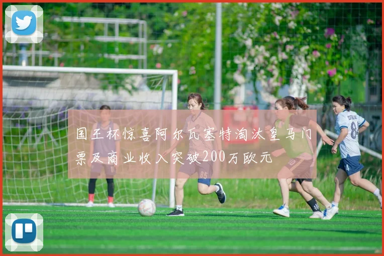 国王杯惊喜阿尔瓦塞特淘汰皇马门票及商业收入突破200万欧元