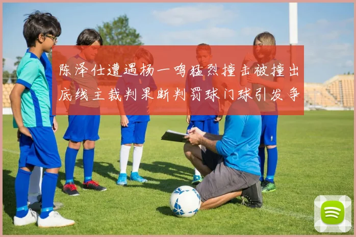 陈泽仕遭遇杨一鸣猛烈撞击被撞出底线主裁判果断判罚球门球引发争议
