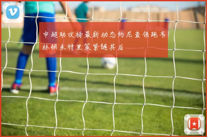 中超助攻榜最新动态约尼查领跑韦林顿米特里策紧随其后