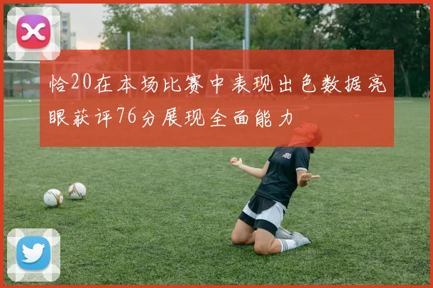 恰20在本场比赛中表现出色数据亮眼获评76分展现全面能力