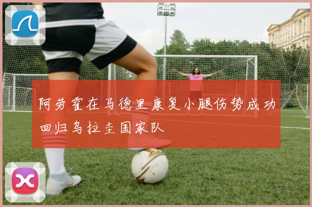 阿劳霍在马德里康复小腿伤势成功回归乌拉圭国家队