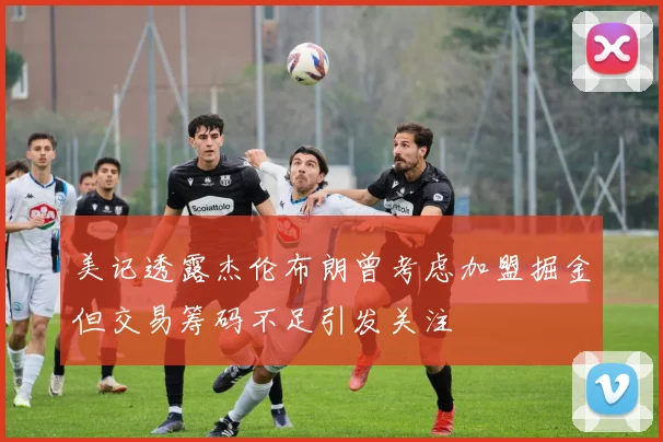 美记透露杰伦布朗曾考虑加盟掘金但交易筹码不足引发关注