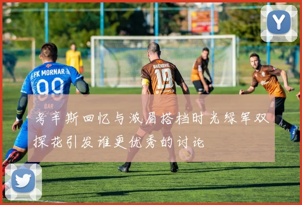 考辛斯回忆与浓眉搭档时光绿军双探花引发谁更优秀的讨论