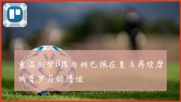 重温旧梦B席与姆巴佩在皇马再续摩纳哥岁月的情谊
